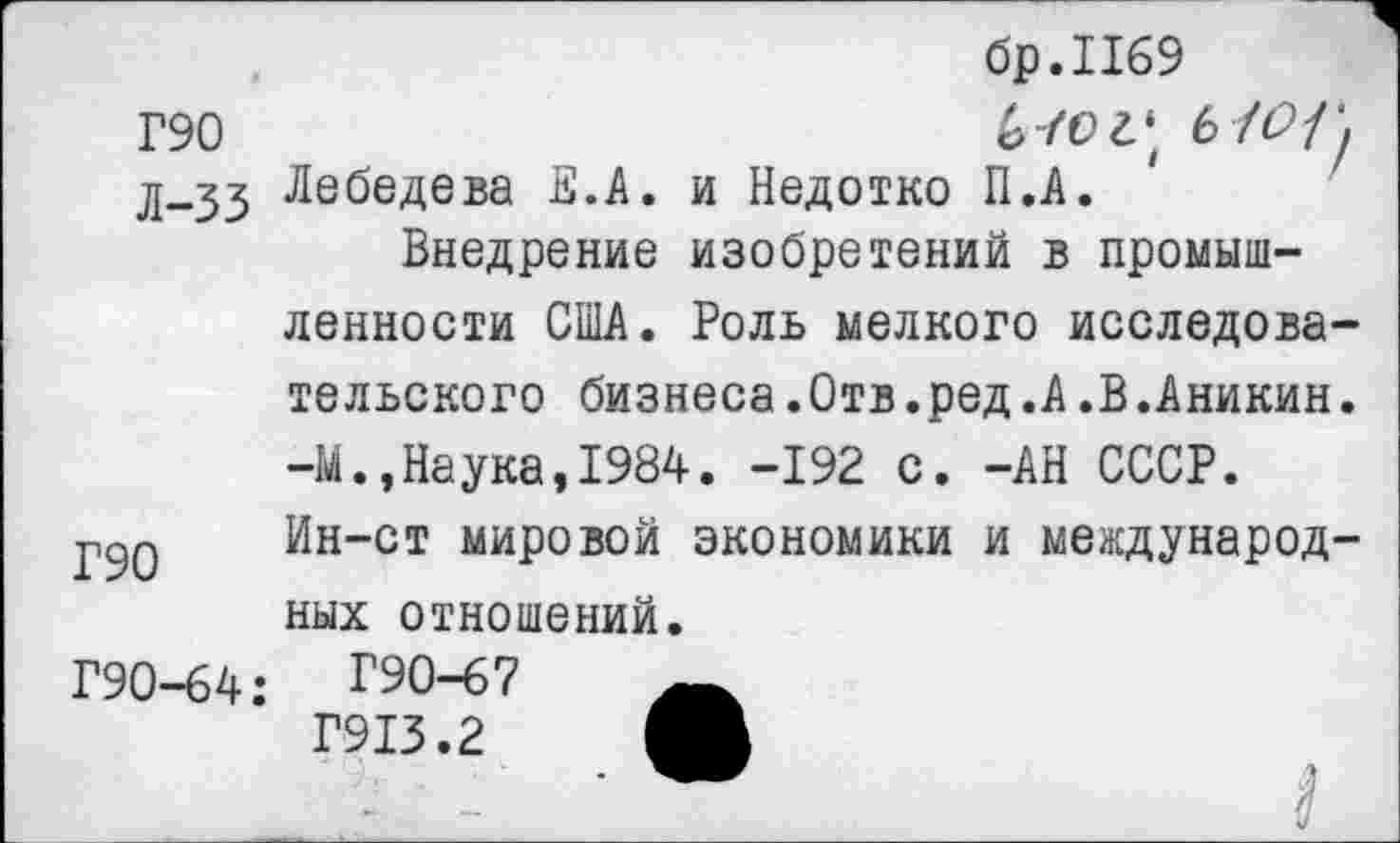 ﻿Г90
Л-33
Г90
Г90-64:
бр.Пб9
6-/ог* 6/^/у Лебедева В.А. и Недотко П.А.
Внедрение изобретений в промышленности США. Роль мелкого исследовательского бизнеса.Отв.ред.А.В.Аникин. -М.,Наука,1984. -192 с. -АН СССР. Ин-ст мировой экономики и международных отношений.
Г90-67
Г913.2 М